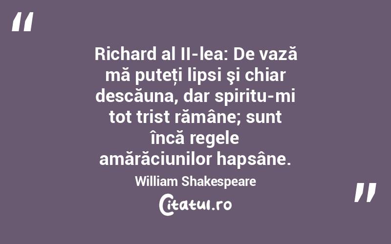  Richard al II-lea: De vază mă puteţi lipsi şi chiar descăuna, dar spiritu-mi tot trist rămâne; sunt încă regele amărăciunilor hapsâne. William Shakespeare