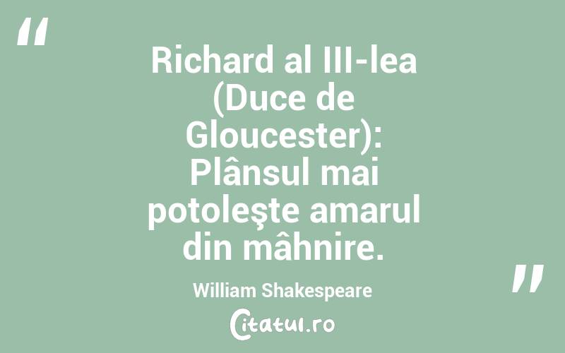 Richard al III-lea (Duce de Gloucester): Plânsul mai potoleşte amarul din mâhnire. William Shakespeare
