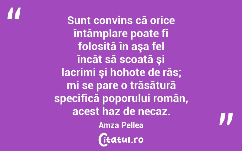 Sunt convins că orice întâmplare poate fi folosită în aşa fel încât să scoată şi lacrimi şi hohote de râs; mi se pare o trăsătură specifică poporului român, acest haz de necaz. Amza Pellea
