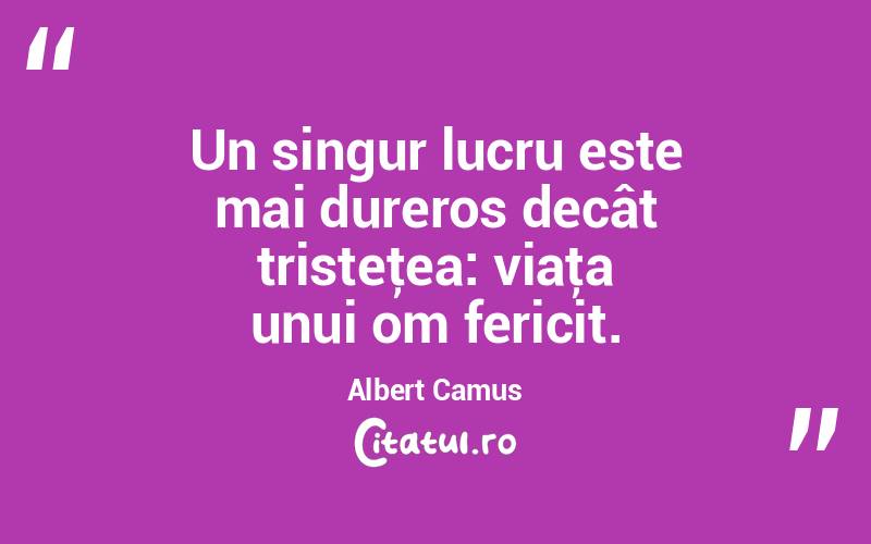 Un singur lucru este mai dureros decât tristeţea: viaţa unui om fericit. Albert Camus