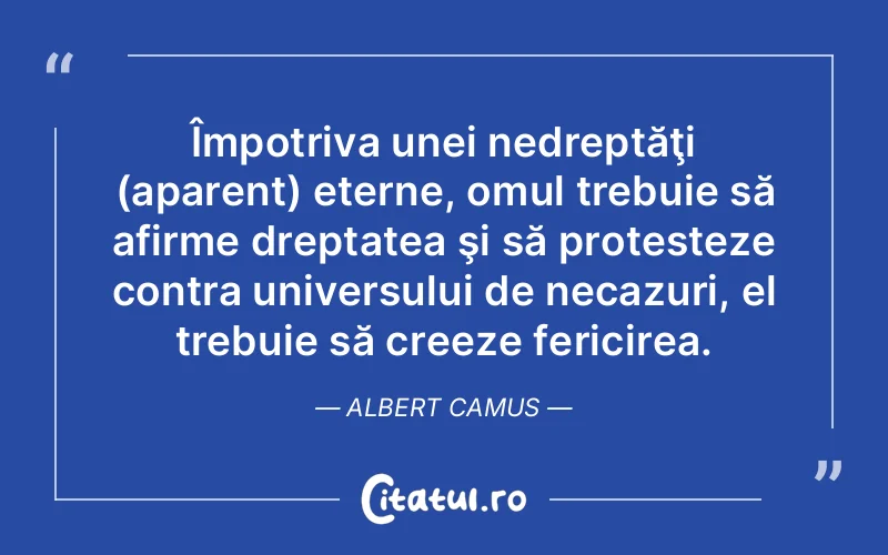 Împotriva unei nedreptăţi (aparent) eterne, omul trebuie să afirme dreptatea şi să protesteze contra universului de necazuri, el trebuie să creeze fericirea. Albert Camus