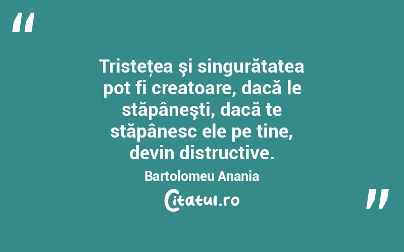 Tristeţea şi singurătatea pot fi creatoare, dacă le stăpâneşti, dacă te stăpânesc ele pe tine, devin distructive. Bartolomeu Anania