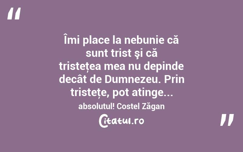  Îmi place la nebunie că sunt trist şi că tristeţea mea nu depinde decât de Dumnezeu. Prin tristeţe, pot atinge... absolutul! Costel Zăgan
