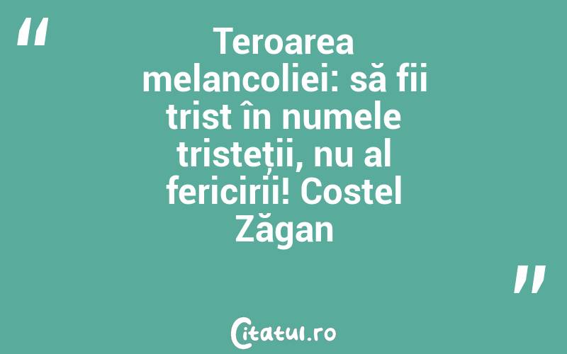Teroarea melancoliei: să fii trist în numele tristeţii, nu al fericirii! Costel Zăgan