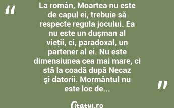 La român, Moartea nu este de capul ei, trebuie să respecte regula jocului. Ea nu este un duşman al vieţii, ci, paradoxal, un partener al ei. Nu este dimensiunea cea mai mare, ci stă la coadă după Necaz şi datorii. Mormântul nu este loc de...  ...