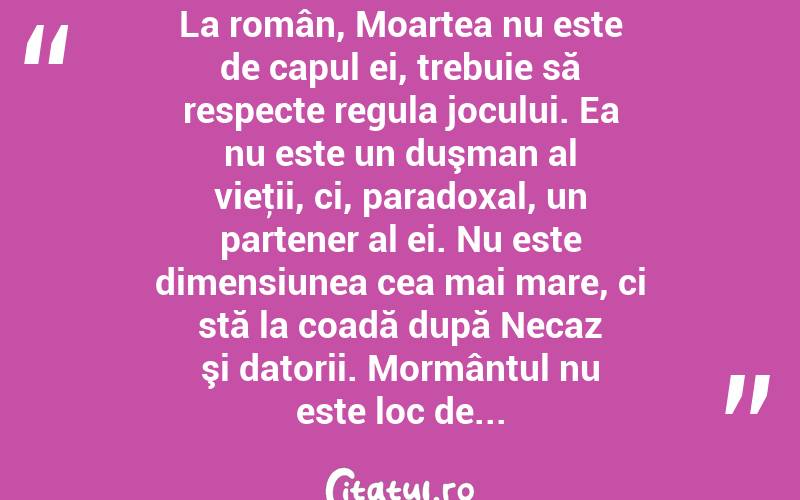 La român, Moartea nu este de capul ei, trebuie să respecte regula jocului. Ea nu este un duşman al vieţii, ci, paradoxal, un partener al ei. Nu este dimensiunea cea mai mare, ci stă la coadă după Necaz şi datorii. Mormântul nu este loc de...  
