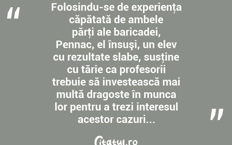  Folosindu-se de experienţa căpătată de ambele părţi ale baricadei, Pennac, el însuşi, un elev cu rezultate slabe, susţine cu tărie ca profesorii trebuie să investească mai multă dragoste în munca lor pentru a trezi interesul acestor cazuri...  
