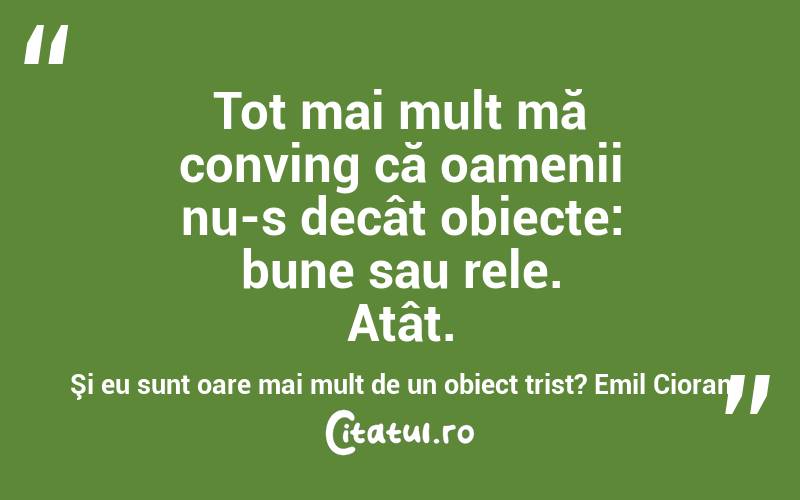   Tot mai mult mă conving că oamenii nu-s decât obiecte: bune sau rele. Atât. Şi eu sunt oare mai mult de un obiect trist? Emil Cioran

