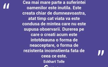 Cea mai mare parte a suferintei oamenilor este inutila. Este creata chiar de dumneavoastra, atat timp cat viata va este condusa de mintea care nu este supusa observarii. Durerea pe care o creati acum este intotdeauna o forma de neacceptare, o forma de rezistenta inconstienta fata de ceea ce este. Eckhart Tolle...
