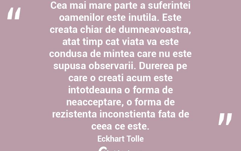 Cea mai mare parte a suferintei oamenilor este inutila. Este creata chiar de dumneavoastra, atat timp cat viata va este condusa de mintea care nu este supusa observarii. Durerea pe care o creati acum este intotdeauna o forma de neacceptare, o forma de rezistenta inconstienta fata de ceea ce este. Eckhart Tolle