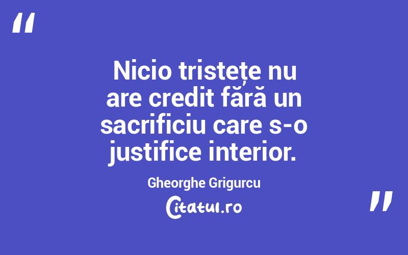  Nicio tristeţe nu are credit fără un sacrificiu care s-o justifice interior. Gheorghe Grigurcu