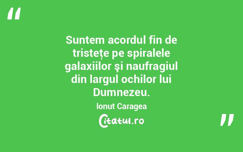 Suntem acordul fin de tristeţe pe spiralele galaxiilor şi naufragiul din largul ochilor lui Dumnezeu. Ionuț Caragea