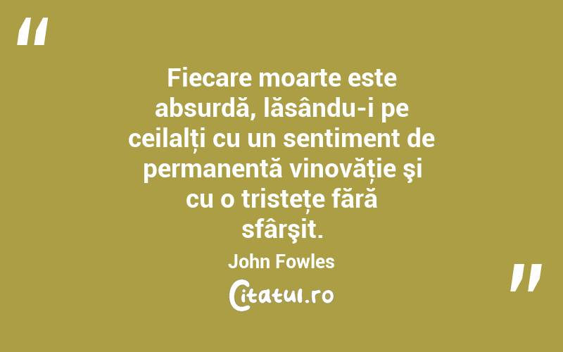 Fiecare moarte este absurdă, lăsându-i pe ceilalţi cu un sentiment de permanentă vinovăţie şi cu o tristeţe fără sfârşit. John Fowles
