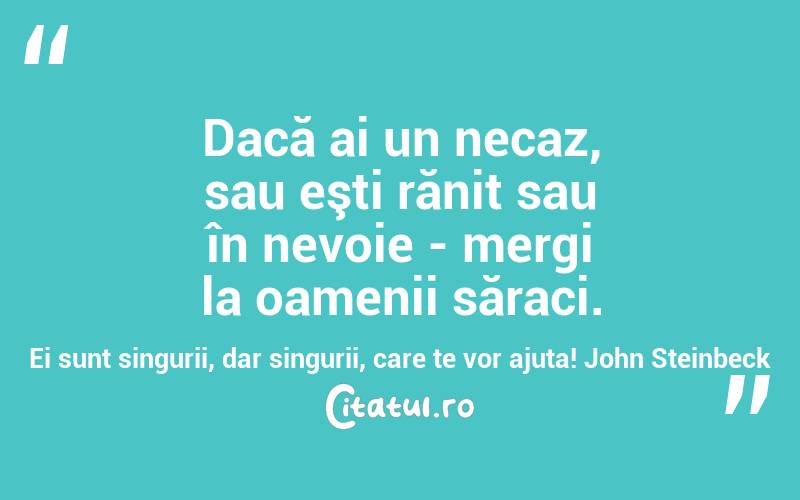 Dacă ai un necaz, sau eşti rănit sau în nevoie - mergi la oamenii săraci. Ei sunt singurii, dar singurii, care te vor ajuta! John Steinbeck
