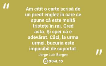   Am citit o carte scrisă de un preot englez în care se spune că este multă tristeţe în rai. Cred asta. Şi sper că e adevărat. Căci, la urma urmei, bucuria este imposibil de suportat. Jorge Luis Borges...