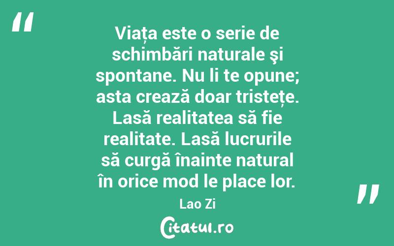 Viaţa este o serie de schimbări naturale şi spontane. Nu li te opune; asta crează doar tristeţe. Lasă realitatea să fie realitate. Lasă lucrurile să curgă înainte natural în orice mod le place lor. Lao Zi
