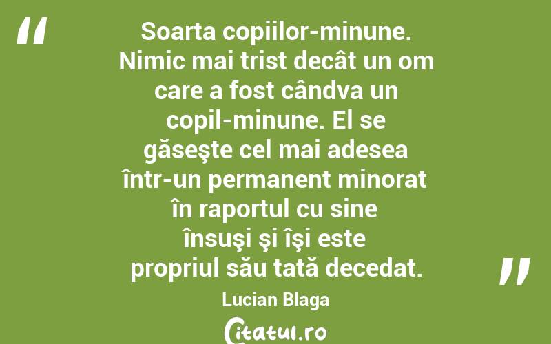   Soarta copiilor-minune. Nimic mai trist decât un om care a fost cândva un copil-minune. El se găseşte cel mai adesea într-un permanent minorat în raportul cu sine însuşi şi îşi este propriul său tată decedat. Lucian Blaga
