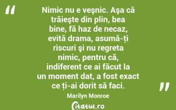  Nimic nu e veşnic. Aşa că trăieşte din plin, bea bine, fă haz de necaz, evită drama, asumă-ţi riscuri şi nu regreta nimic, pentru că, indiferent ce ai făcut la un moment dat, a fost exact ce ţi-ai dorit să faci. Marilyn Monroe...