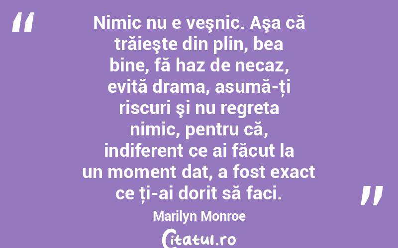  Nimic nu e veşnic. Aşa că trăieşte din plin, bea bine, fă haz de necaz, evită drama, asumă-ţi riscuri şi nu regreta nimic, pentru că, indiferent ce ai făcut la un moment dat, a fost exact ce ţi-ai dorit să faci. Marilyn Monroe