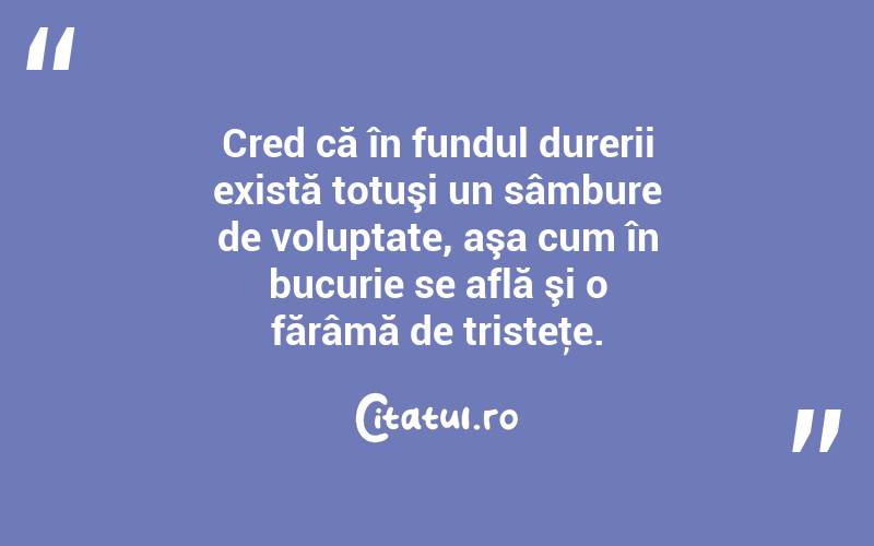   Cred că în fundul durerii există totuşi un sâmbure de voluptate, aşa cum în bucurie se află şi o fărâmă de tristeţe.  
