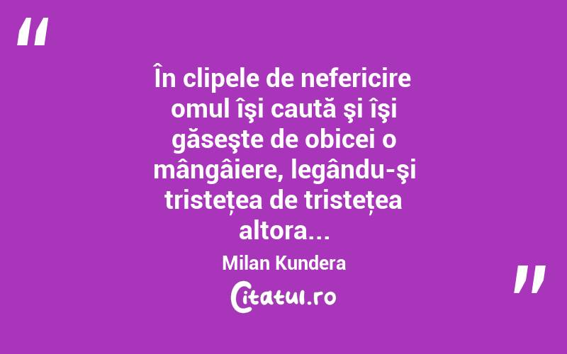 În clipele de nefericire omul îşi caută şi îşi găseşte de obicei o mângâiere, legându-şi tristeţea de tristeţea altora... Milan Kundera
