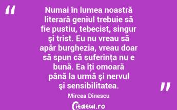  Numai în lumea noastră literară geniul trebuie să fie pustiu, tebecist, singur şi trist. Eu nu vreau să apăr burghezia, vreau doar să spun că suferinţa nu e bună. Ea îţi omoară până la urmă şi nervul şi sensibilitatea. Mircea Dinescu...