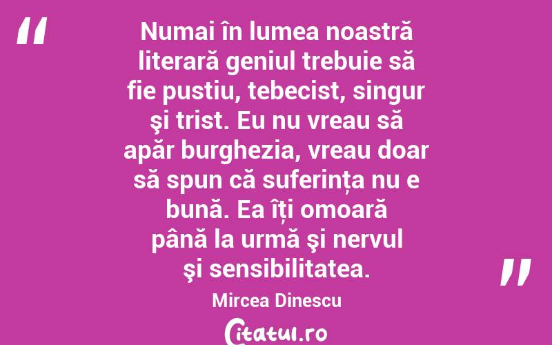  Numai în lumea noastră literară geniul trebuie să fie pustiu, tebecist, singur şi trist. Eu nu vreau să apăr burghezia, vreau doar să spun că suferinţa nu e bună. Ea îţi omoară până la urmă şi nervul şi sensibilitatea. Mircea Dinescu

