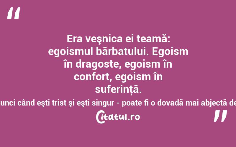 Era veşnica ei teamă: egoismul bărbatului. Egoism în dragoste, egoism în confort, egoism în suferinţă. Să refuzi chiar să fii mângâiat, atunci când eşti trist şi eşti singur - poate fi o dovadă mai abjectă de egoism masculin? Mircea Eliade
