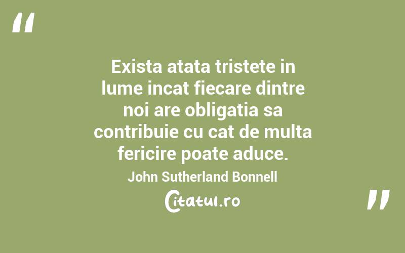 Exista atata tristete in lume incat fiecare dintre noi are obligatia sa contribuie cu cat de multa fericire poate aduce. John Sutherland Bonnell
