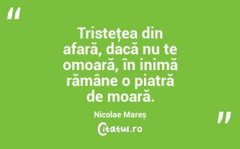 Tristeţea din afară, dacă nu te omoară, în inimă rămâne o piatră de moară. Nicolae Mareș...