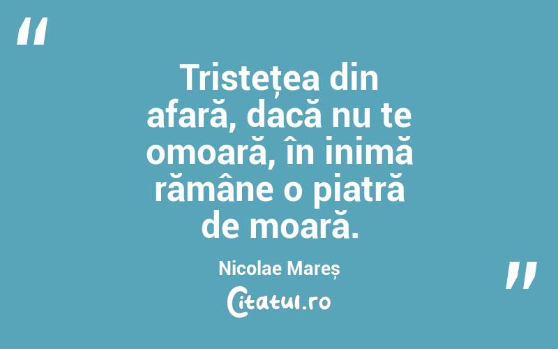 Tristeţea din afară, dacă nu te omoară, în inimă rămâne o piatră de moară. Nicolae Mareș
