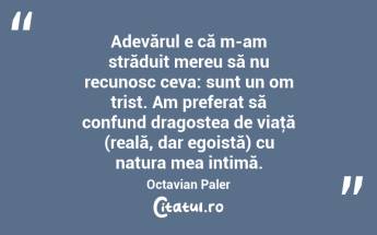   Adevărul e că m-am străduit mereu să nu recunosc ceva: sunt un om trist. Am preferat să confund dragostea de viaţă (reală, dar egoistă) cu natura mea intimă. Octavian Paler...