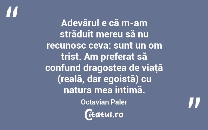   Adevărul e că m-am străduit mereu să nu recunosc ceva: sunt un om trist. Am preferat să confund dragostea de viaţă (reală, dar egoistă) cu natura mea intimă. Octavian Paler
