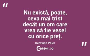  Nu există, poate, ceva mai trist decât un om care vrea să fie vesel cu orice preţ. Octavian Paler...