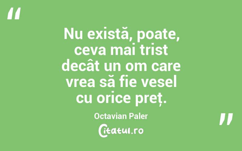  Nu există, poate, ceva mai trist decât un om care vrea să fie vesel cu orice preţ. Octavian Paler
