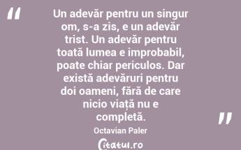 Un adevăr pentru un singur om, s-a zis, e un adevăr trist. Un adevăr pentru toată lumea e improbabil, poate chiar periculos. Dar există adevăruri pentru doi oameni, fără de care nicio viaţă nu e completă. Octavian Paler...