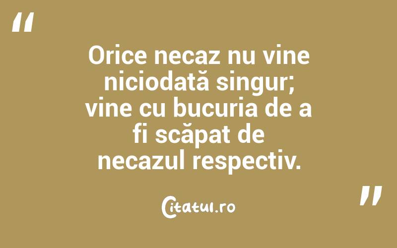 Orice necaz nu vine niciodată singur; vine cu bucuria de a fi scăpat de necazul respectiv.  
