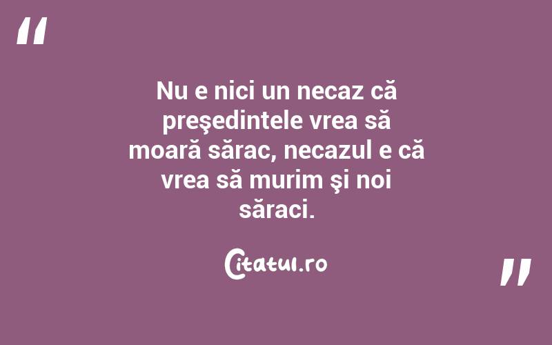 Nu e nici un necaz că preşedintele vrea să moară sărac, necazul e că vrea să murim şi noi săraci.  
