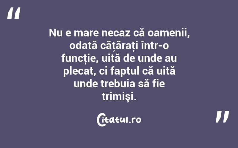 Nu e mare necaz că oamenii, odată căţăraţi într-o funcţie, uită de unde au plecat, ci faptul că uită unde trebuia să fie trimişi.  
