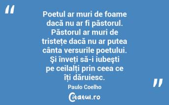 Poetul ar muri de foame dacă nu ar fi păstorul. Păstorul ar muri de tristeţe dacă nu ar putea cânta versurile poetului. Şi înveţi să-i iubeşti pe ceilalţi prin ceea ce îţi dăruiesc. Paulo Coelho...