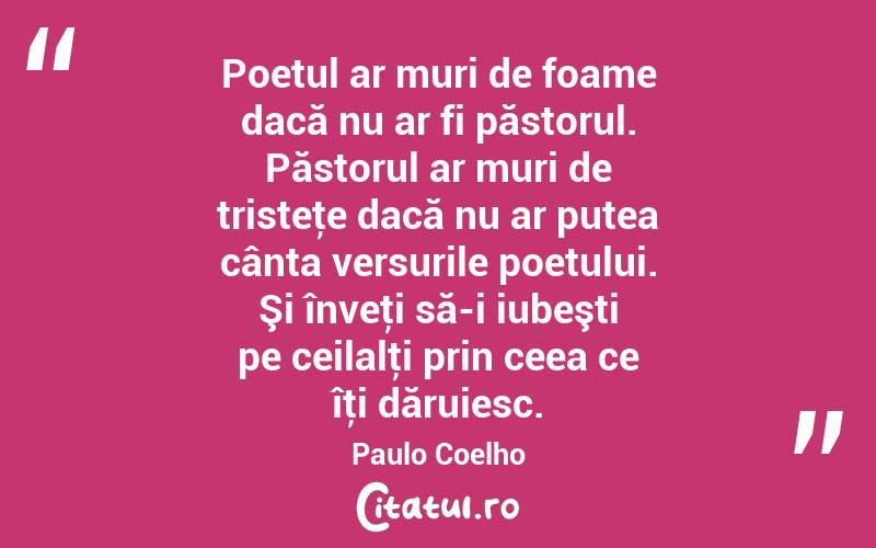 Poetul ar muri de foame dacă nu ar fi păstorul. Păstorul ar muri de tristeţe dacă nu ar putea cânta versurile poetului. Şi înveţi să-i iubeşti pe ceilalţi prin ceea ce îţi dăruiesc. Paulo Coelho
