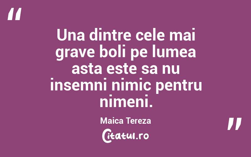 Una dintre cele mai grave boli pe lumea asta este sa nu insemni nimic pentru nimeni. Maica Tereza
