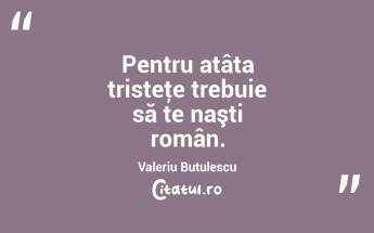 Pentru atâta tristeţe trebuie să te naşti român. Valeriu Butulescu...