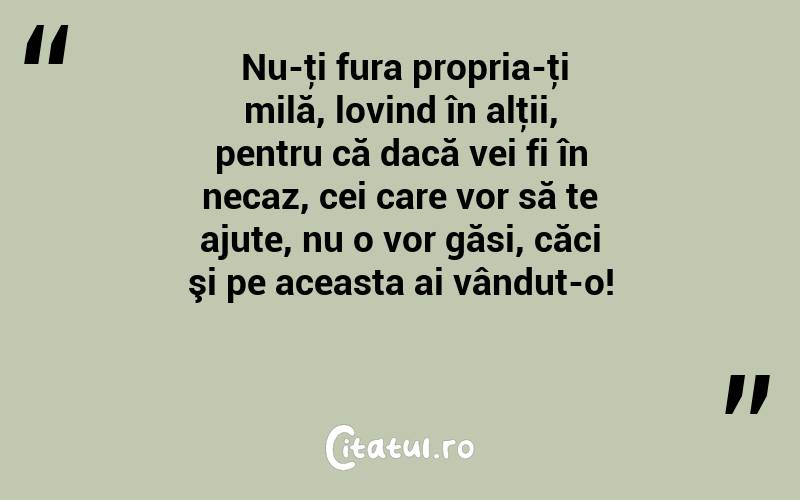  Nu-ţi fura propria-ţi milă, lovind în alţii, pentru că dacă vei fi în necaz, cei care vor să te ajute, nu o vor găsi, căci şi pe aceasta ai vândut-o!  
