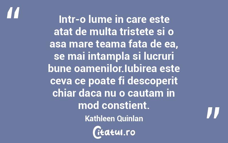 Intr-o lume in care este atat de multa tristete si o asa mare teama fata de ea, se mai intampla si lucruri bune oamenilor.Iubirea este ceva ce poate fi descoperit chiar daca nu o cautam in mod constient. Kathleen Quinlan