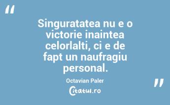 Singuratatea nu e o victorie inaintea celorlalti, ci e de fapt un naufragiu personal. Octavian Paler...
