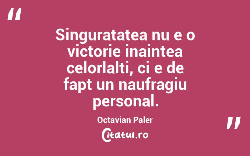 Singuratatea nu e o victorie inaintea celorlalti, ci e de fapt un naufragiu personal. Octavian Paler
