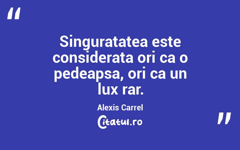 Singuratatea este considerata ori ca o pedeapsa, ori ca un lux rar. Alexis Carrel