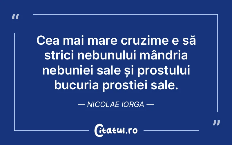 Cea mai mare cruzime e să strici nebunului mândria nebuniei sale și prostului bucuria prostiei sale. Nicolae Iorga