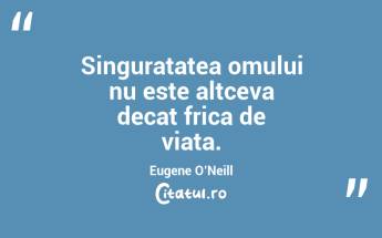 Singuratatea omului nu este altceva decat frica de viata. Eugene O’Neill...